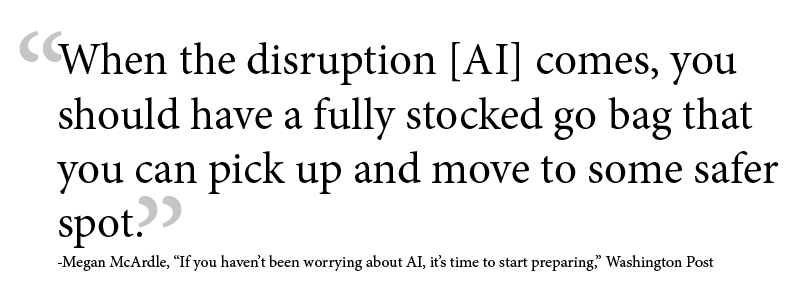 When the disruption [AI] comes, you should have a fully stocked go bag that you can pick up and move to some safer spot. -Megan McArdle, “If you haven’t been worrying about AI, it’s time to start preparing,” Washington Post
